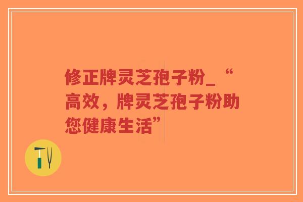 修正牌灵芝孢子粉_“高效，牌灵芝孢子粉助您健康生活”