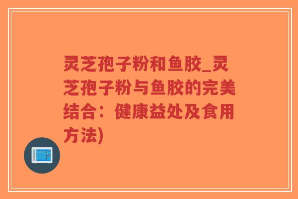 灵芝孢子粉和鱼胶_灵芝孢子粉与鱼胶的完美结合：健康益处及食用方法)