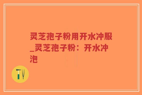 灵芝孢子粉用开水冲服_灵芝孢子粉：开水冲泡
