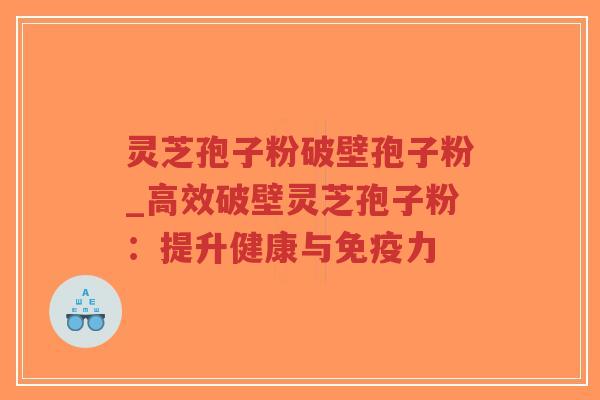 灵芝孢子粉破壁孢子粉_高效破壁灵芝孢子粉：提升健康与免疫力