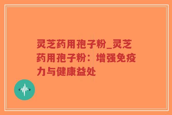 灵芝药用孢子粉_灵芝药用孢子粉：增强免疫力与健康益处