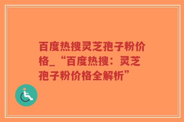 百度热搜灵芝孢子粉价格_“百度热搜：灵芝孢子粉价格全解析”