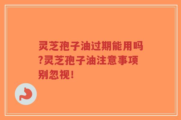 灵芝孢子油过期能用吗?灵芝孢子油注意事项别忽视！