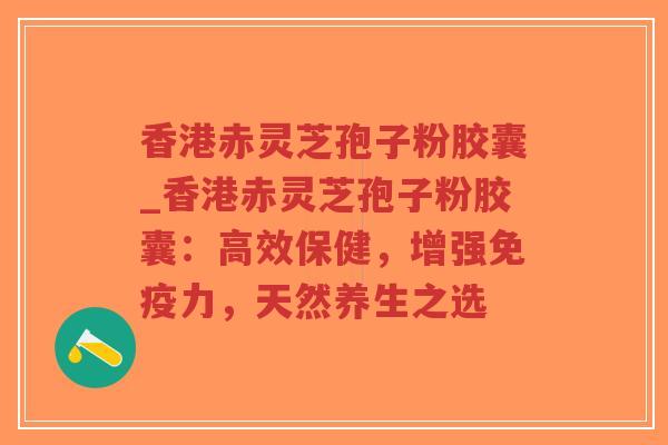 香港赤灵芝孢子粉胶囊_香港赤灵芝孢子粉胶囊：高效保健，增强免疫力，天然养生之选