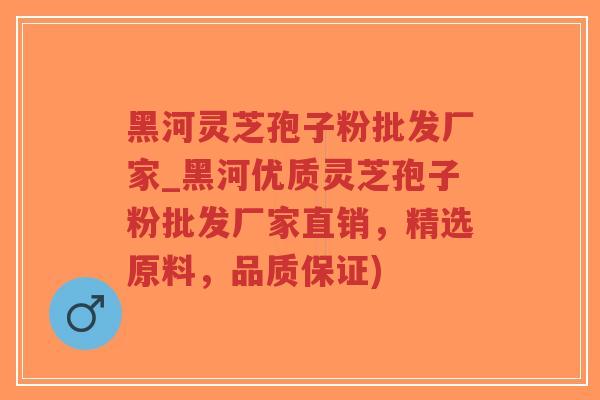 黑河灵芝孢子粉批发厂家_黑河优质灵芝孢子粉批发厂家直销，精选原料，品质保证)