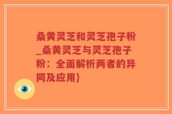 桑黄灵芝和灵芝孢子粉_桑黄灵芝与灵芝孢子粉：全面解析两者的异同及应用)