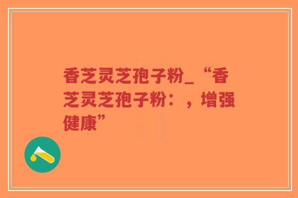 香芝灵芝孢子粉_“香芝灵芝孢子粉：，增强健康”