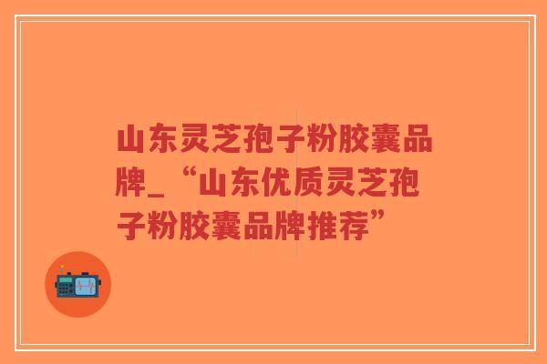山东灵芝孢子粉胶囊品牌_“山东优质灵芝孢子粉胶囊品牌推荐”