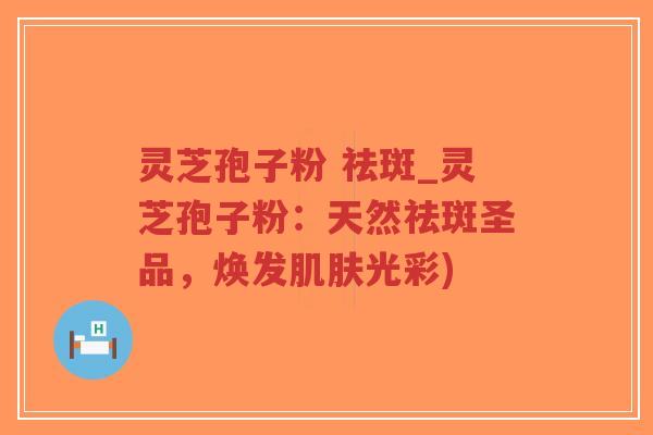 灵芝孢子粉 祛斑_灵芝孢子粉：天然祛斑圣品，焕发肌肤光彩)