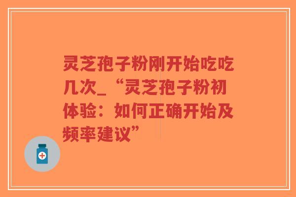 灵芝孢子粉刚开始吃吃几次_“灵芝孢子粉初体验：如何正确开始及频率建议”