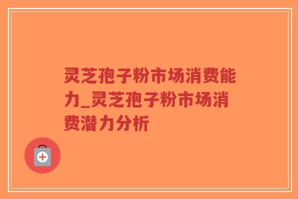 灵芝孢子粉市场消费能力_灵芝孢子粉市场消费潜力分析
