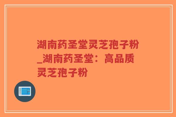 湖南药圣堂灵芝孢子粉_湖南药圣堂：高品质灵芝孢子粉