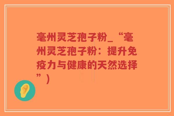毫州灵芝孢子粉_“毫州灵芝孢子粉：提升免疫力与健康的天然选择”)