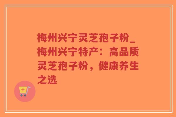 梅州兴宁灵芝孢子粉_梅州兴宁特产：高品质灵芝孢子粉，健康养生之选