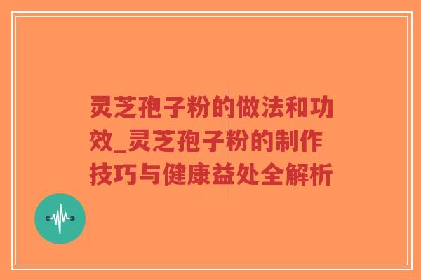 灵芝孢子粉的做法和功效_灵芝孢子粉的制作技巧与健康益处全解析