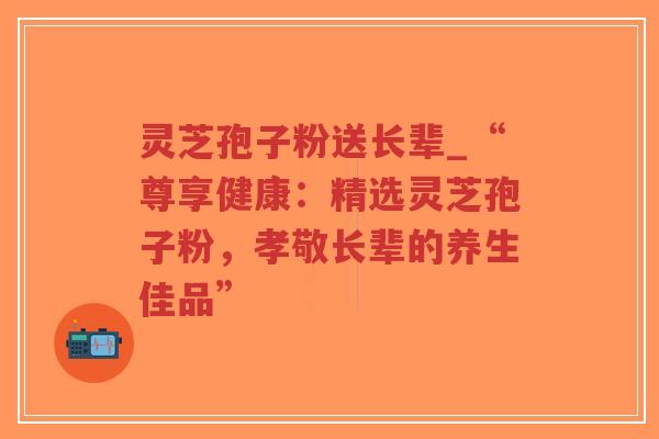 灵芝孢子粉送长辈_“尊享健康：精选灵芝孢子粉，孝敬长辈的养生佳品”