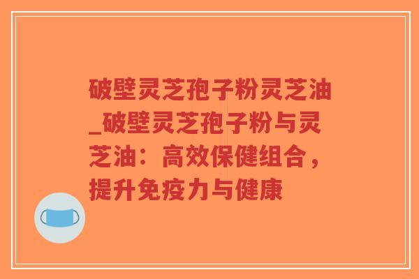 破壁灵芝孢子粉灵芝油_破壁灵芝孢子粉与灵芝油：高效保健组合，提升免疫力与健康