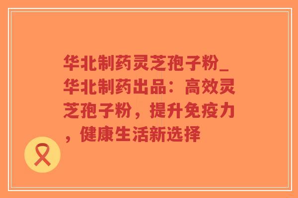 华北制药灵芝孢子粉_华北制药出品：高效灵芝孢子粉，提升免疫力，健康生活新选择
