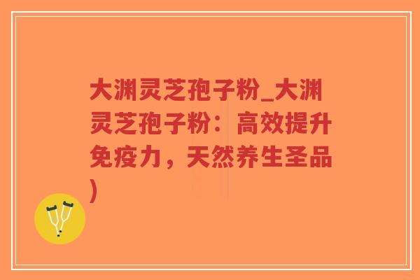 大渊灵芝孢子粉_大渊灵芝孢子粉：高效提升免疫力，天然养生圣品)