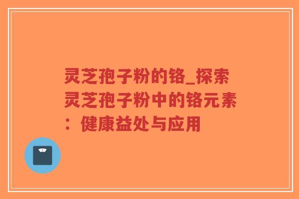 灵芝孢子粉的铬_探索灵芝孢子粉中的铬元素：健康益处与应用