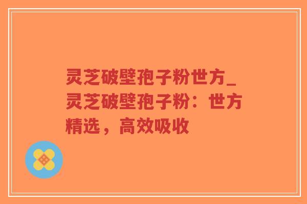 灵芝破壁孢子粉世方_灵芝破壁孢子粉：世方精选，高效吸收