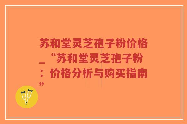 苏和堂灵芝孢子粉价格_“苏和堂灵芝孢子粉：价格分析与购买指南”