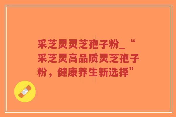采芝灵灵芝孢子粉_“采芝灵高品质灵芝孢子粉，健康养生新选择”