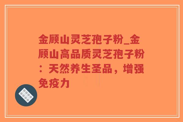 金顾山灵芝孢子粉_金顾山高品质灵芝孢子粉：天然养生圣品，增强免疫力