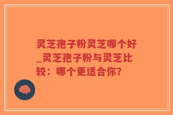 灵芝孢子粉灵芝哪个好_灵芝孢子粉与灵芝比较：哪个更适合你？
