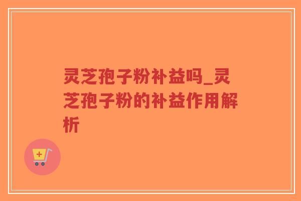 灵芝孢子粉补益吗_灵芝孢子粉的补益作用解析