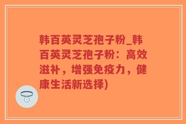韩百英灵芝孢子粉_韩百英灵芝孢子粉：高效滋补，增强免疫力，健康生活新选择)
