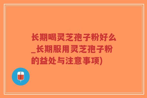 长期喝灵芝孢子粉好么_长期服用灵芝孢子粉的益处与注意事项)