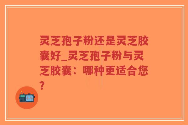 灵芝孢子粉还是灵芝胶囊好_灵芝孢子粉与灵芝胶囊：哪种更适合您？
