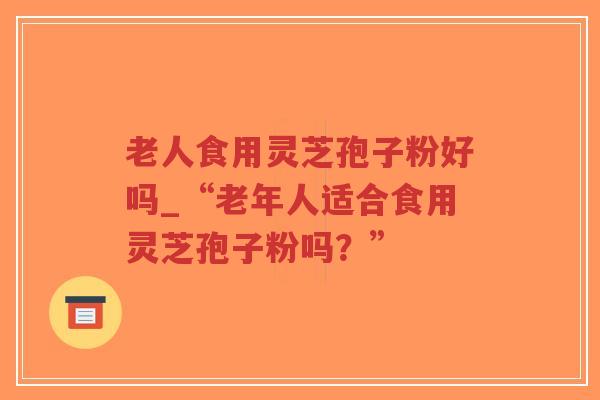 老人食用灵芝孢子粉好吗_“老年人适合食用灵芝孢子粉吗？”