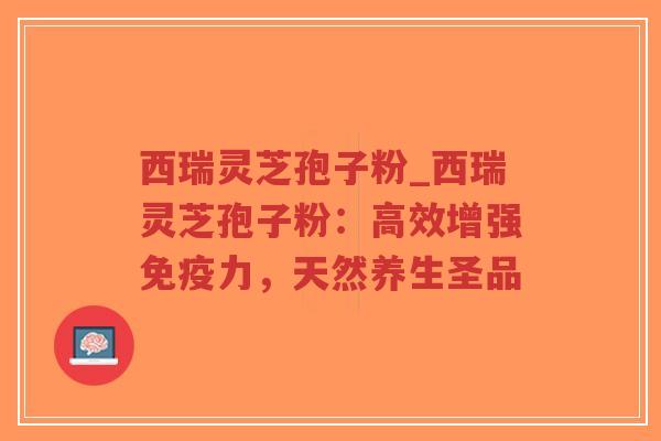 西瑞灵芝孢子粉_西瑞灵芝孢子粉：高效增强免疫力，天然养生圣品