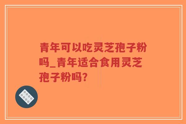 青年可以吃灵芝孢子粉吗_青年适合食用灵芝孢子粉吗？