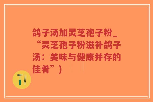 鸽子汤加灵芝孢子粉_“灵芝孢子粉滋补鸽子汤：美味与健康并存的佳肴”)