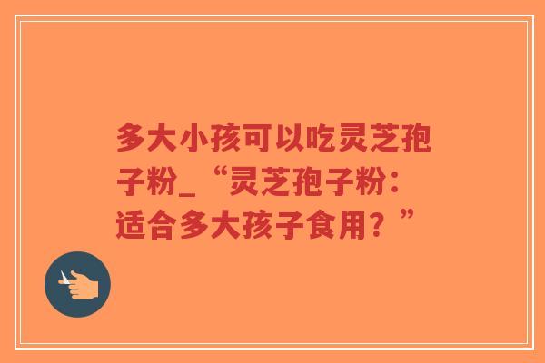 多大小孩可以吃灵芝孢子粉_“灵芝孢子粉：适合多大孩子食用？”