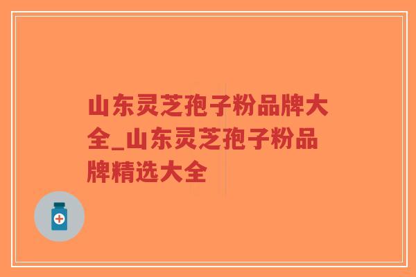 山东灵芝孢子粉品牌大全_山东灵芝孢子粉品牌精选大全