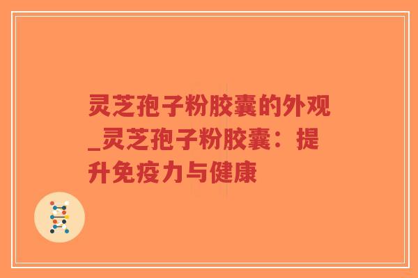 灵芝孢子粉胶囊的外观_灵芝孢子粉胶囊：提升免疫力与健康
