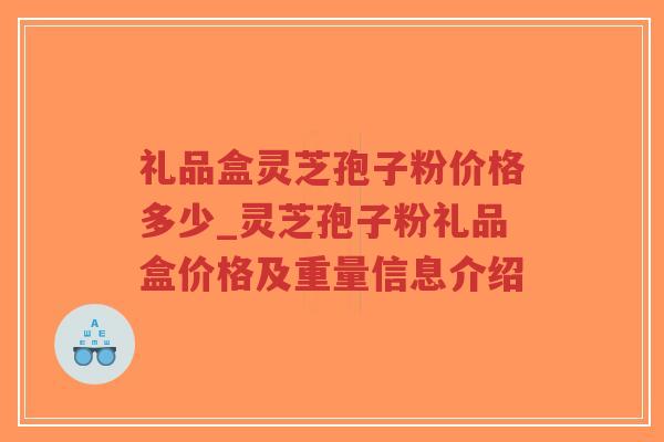 礼品盒灵芝孢子粉价格多少_灵芝孢子粉礼品盒价格及重量信息介绍