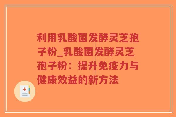 利用乳酸菌发酵灵芝孢子粉_乳酸菌发酵灵芝孢子粉：提升免疫力与健康效益的新方法
