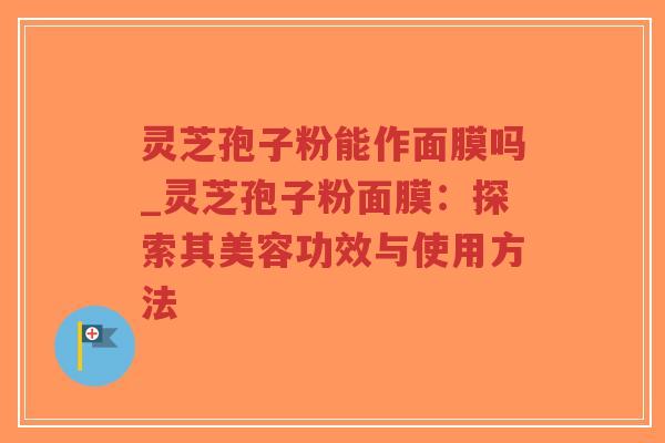 灵芝孢子粉能作面膜吗_灵芝孢子粉面膜：探索其美容功效与使用方法