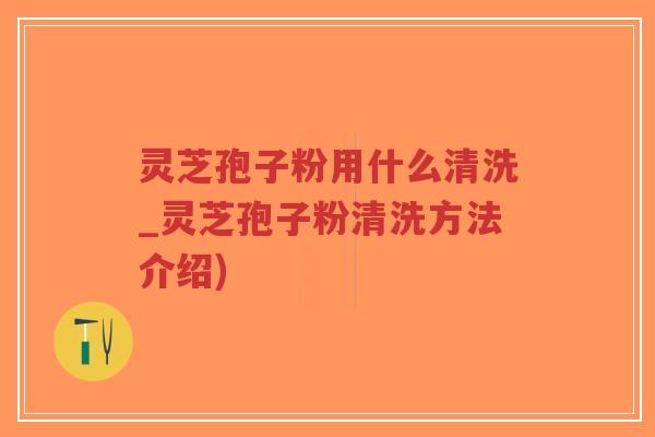 灵芝孢子粉用什么清洗_灵芝孢子粉清洗方法介绍)