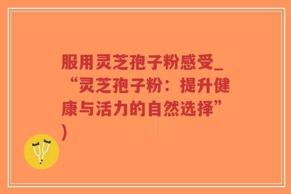 服用灵芝孢子粉感受_“灵芝孢子粉：提升健康与活力的自然选择”)