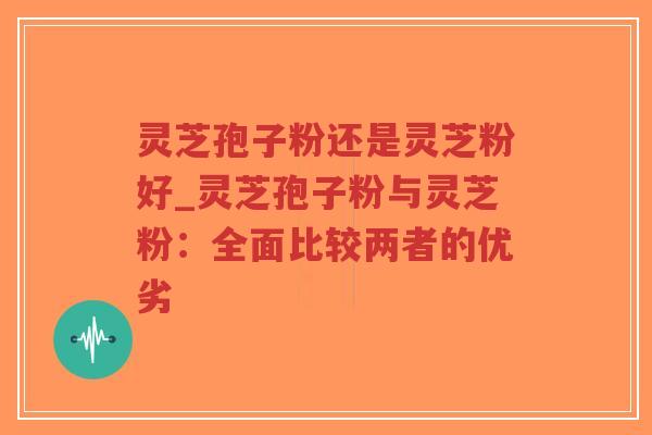 灵芝孢子粉还是灵芝粉好_灵芝孢子粉与灵芝粉：全面比较两者的优劣