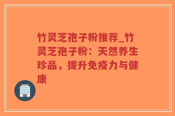 竹灵芝孢子粉推荐_竹灵芝孢子粉：天然养生珍品，提升免疫力与健康