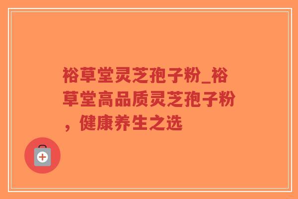 裕草堂灵芝孢子粉_裕草堂高品质灵芝孢子粉，健康养生之选
