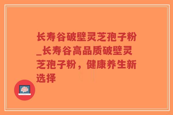 长寿谷破壁灵芝孢子粉_长寿谷高品质破壁灵芝孢子粉，健康养生新选择