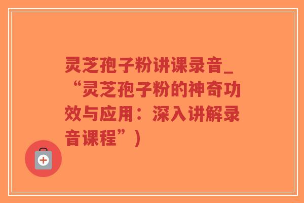 灵芝孢子粉讲课录音_“灵芝孢子粉的神奇功效与应用：深入讲解录音课程”)